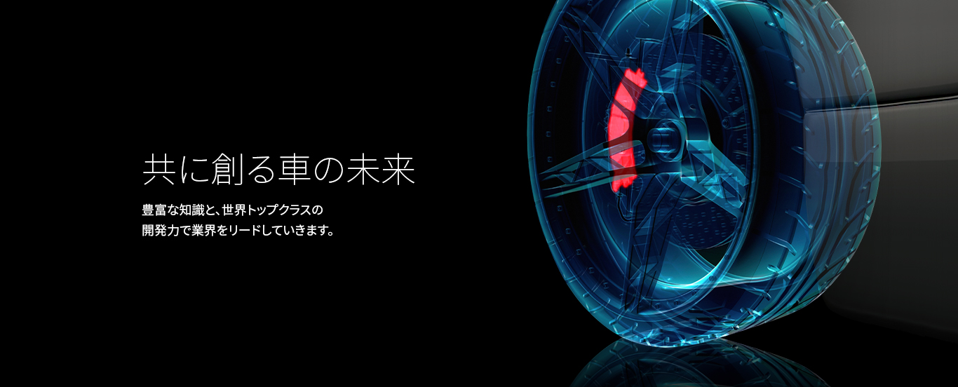 共に創る車の未来 豊富な知識と、世界トップクラスの開発力で業界をリードしていきます。