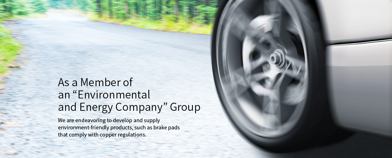 As a Member of an “Environmental and Energy Company” Group We are endeavoring to develop and supply environment-friendly products, such as brake pads that comply with copper regulations.